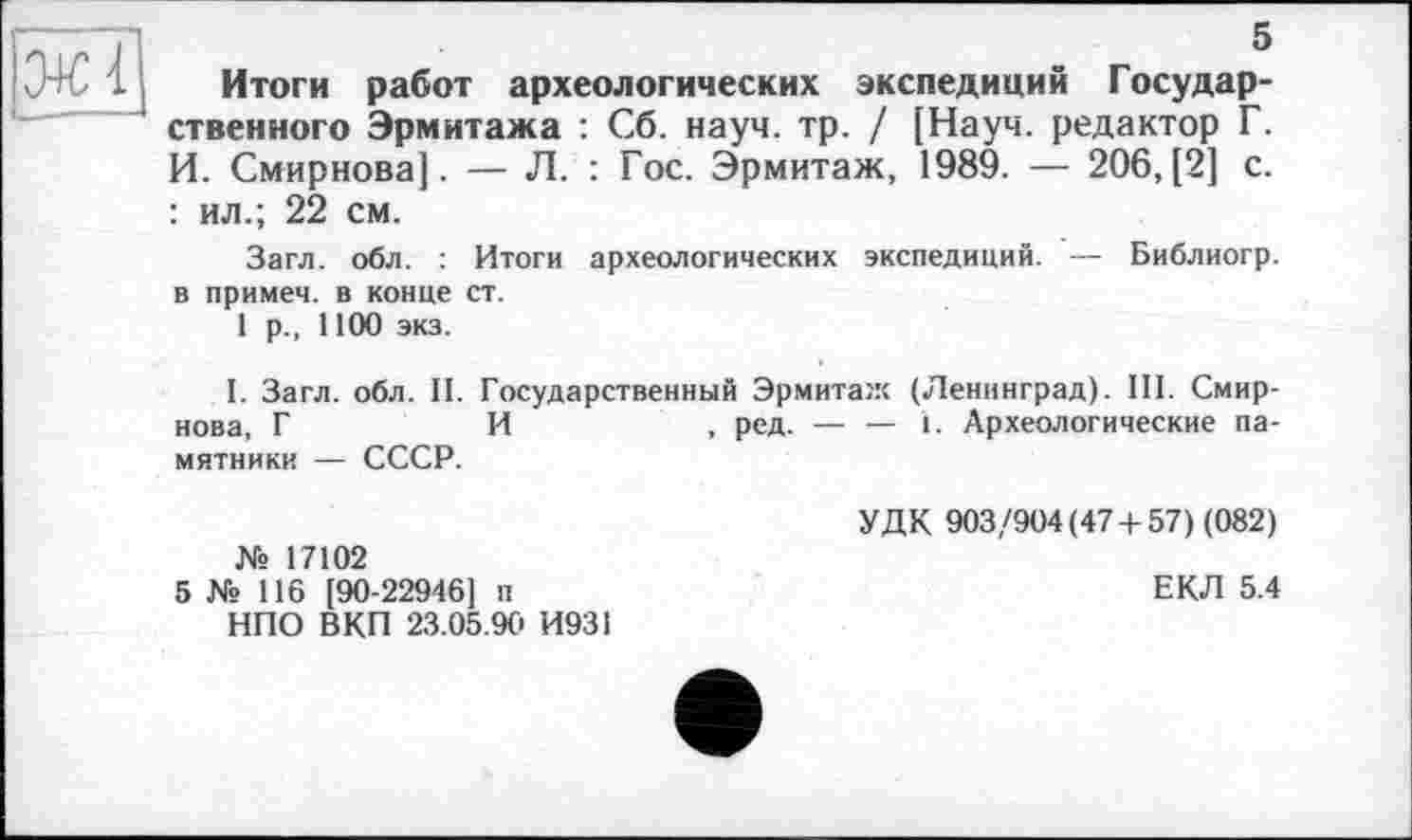 ﻿— Л. : Гос. Эрмитаж, 1989. — 206,(2] с.
5
Итоги работ археологических экспедиций Государственного Эрмитажа : Сб. науч. тр. / [Науч, редактор Г. И. Смирнова]. : ил.; 22 см.
Загл. обл. в примем, в конце
1 р., 1100 экз.
Итоги археологических экспедиций. — Библиогр. ст.
І. Загл. обл. II. Государственный Эрмитаж (Ленинград). III. Смирнова, Г	И
мятники — СССР.
, ред. — — 1. Археологические па-
№ 17102
5 № 116 [90-22946] п НПО ВКП 23.05.90 И931
УДК 903/904(47 + 57) (082)
ЕКЛ 5.4